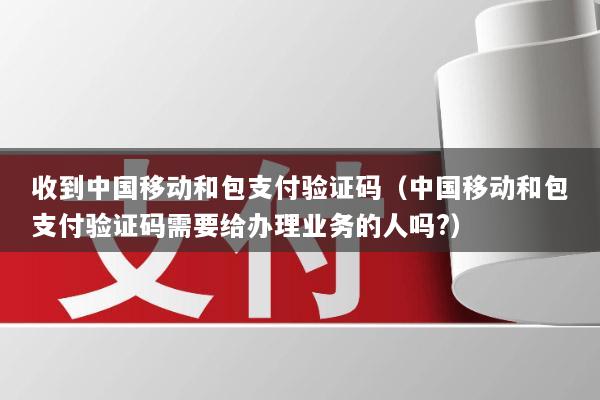 收到中国移动和包支付验证码(中国移动和包支付验证码需要给办理业务的人吗?)